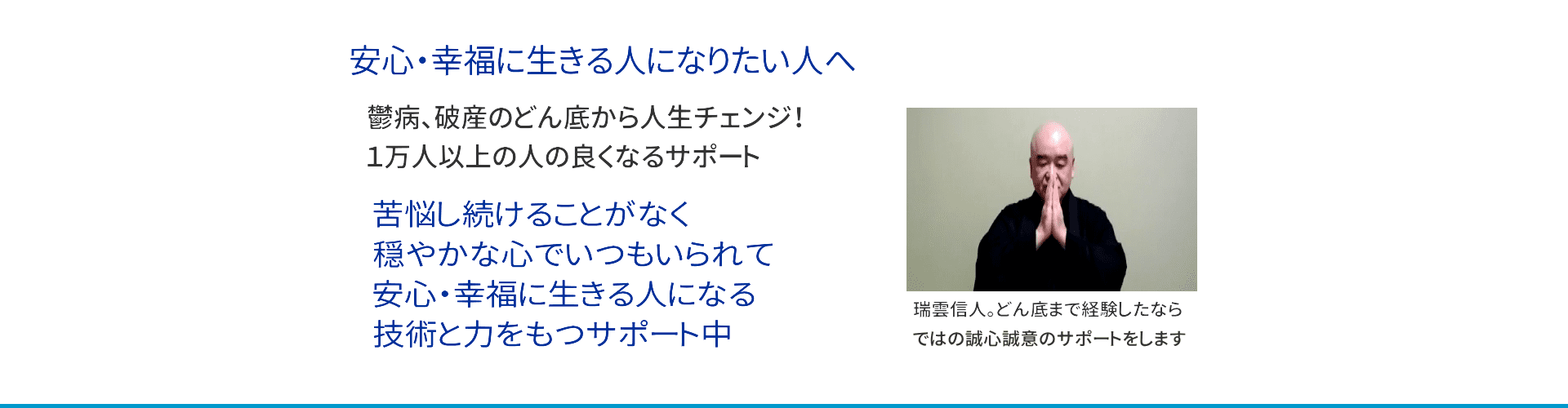 鬱病、破産から自己変革、人生をチェンジ！カウンセラー、コーチングコーチ、レイキティーチャー、瞑想指導者、禅僧として１万人以上の人の良くなるサポート。苦悩し続けることなく、いつも平安な心でいられて、幸福に生きる人になる技術と力を持つサポート中。どん底の経験もしたならではの誠心誠意のサポートを。瑞雲信人